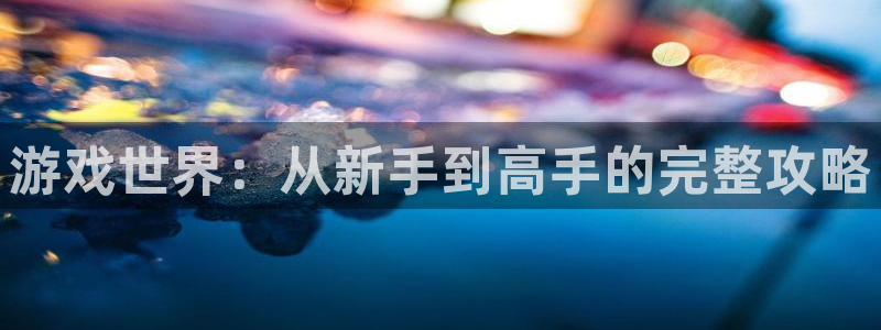 赢咖娱乐平台官网客服电话：游戏世界：从新手到高手的完整攻略